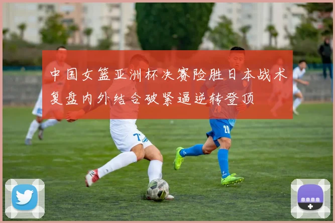 中国女篮亚洲杯决赛险胜日本战术复盘内外结合破紧逼逆转登顶