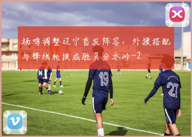 杨鸣调整辽宁首发阵容,外援搭配与锋线轮换成胜负分水岭