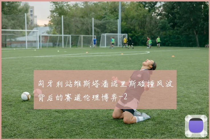 匈牙利站维斯塔潘诺里斯碰撞风波背后的赛道伦理博弈