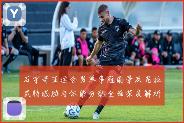 石宇奇亚运会男单争冠前景及昆拉武特威胁与体能分配全面深度解析