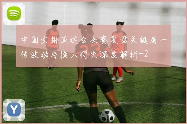 中国女排亚运会决赛复盘关键局一传波动与换人得失深度解析