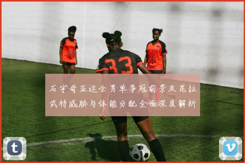石宇奇亚运会男单争冠前景及昆拉武特威胁与体能分配全面深度解析