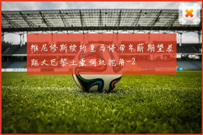 维尼修斯续约皇马停滞年薪期望差距大巴黎土豪伺机挖角