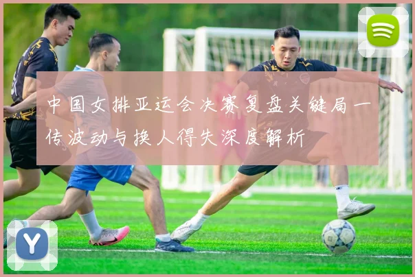 中国女排亚运会决赛复盘关键局一传波动与换人得失深度解析