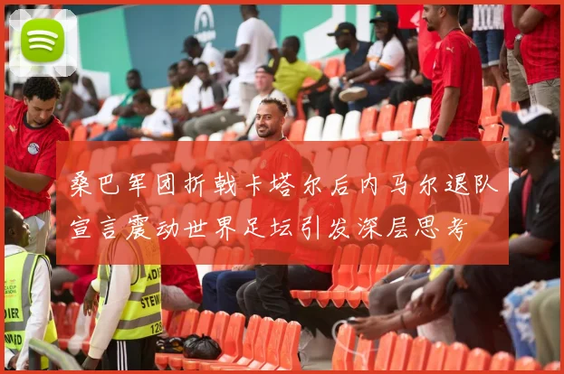 桑巴军团折戟卡塔尔后内马尔退队宣言震动世界足坛引发深层思考