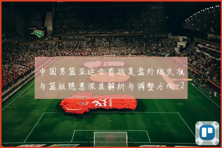 中国男篮亚运会首战复盘外线失准与篮板隐患深度解析与调整方向
