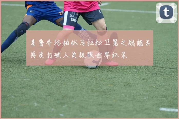 基普乔格柏林马拉松卫冕之战能否再度打破人类极限世界纪录