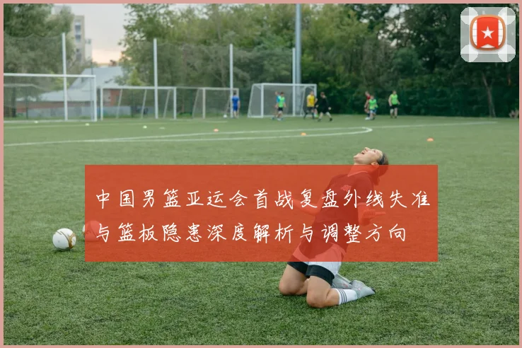 中国男篮亚运会首战复盘外线失准与篮板隐患深度解析与调整方向