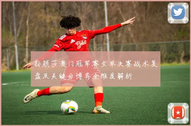 孙颖莎澳门冠军赛女单决赛战术复盘及关键分博弈全维度解析