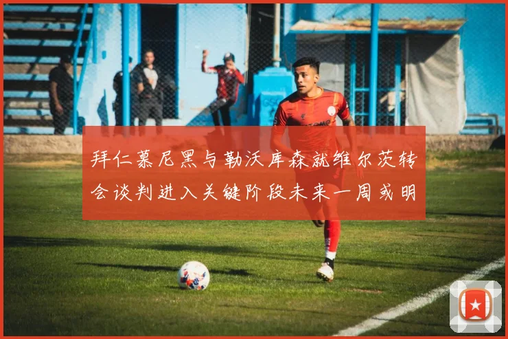 拜仁慕尼黑与勒沃库森就维尔茨转会谈判进入关键阶段未来一周或明朗