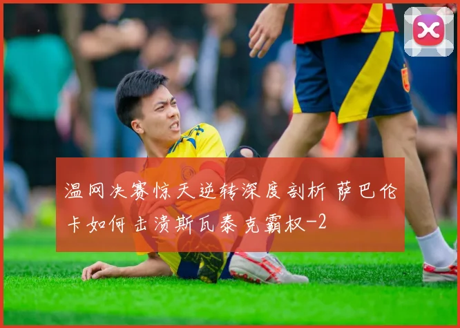 温网决赛惊天逆转深度剖析 萨巴伦卡如何击溃斯瓦泰克霸权