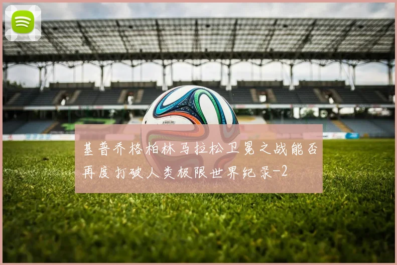 基普乔格柏林马拉松卫冕之战能否再度打破人类极限世界纪录