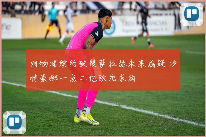 利物浦续约破裂萨拉赫未来成疑 沙特豪掷一点二亿欧元求购