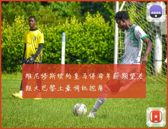 维尼修斯续约皇马停滞年薪期望差距大巴黎土豪伺机挖角