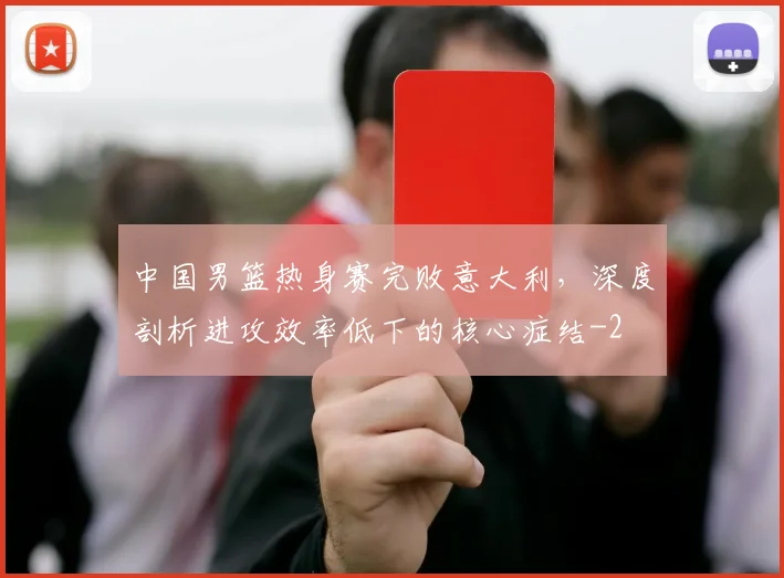 中国男篮热身赛完败意大利,深度剖析进攻效率低下的核心症结