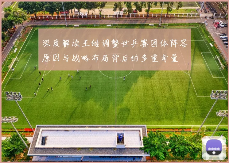 深度解读王皓调整世乒赛团体阵容原因与战略布局背后的多重考量