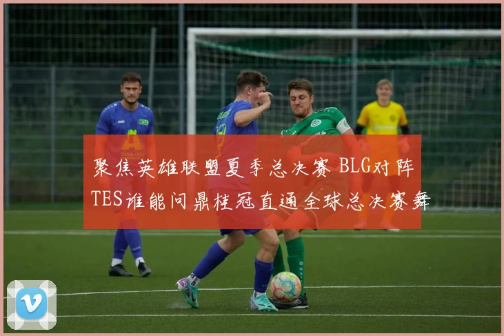 聚焦英雄联盟夏季总决赛 BLG对阵TES谁能问鼎桂冠直通全球总决赛舞台