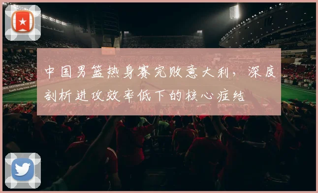中国男篮热身赛完败意大利，深度剖析进攻效率低下的核心症结