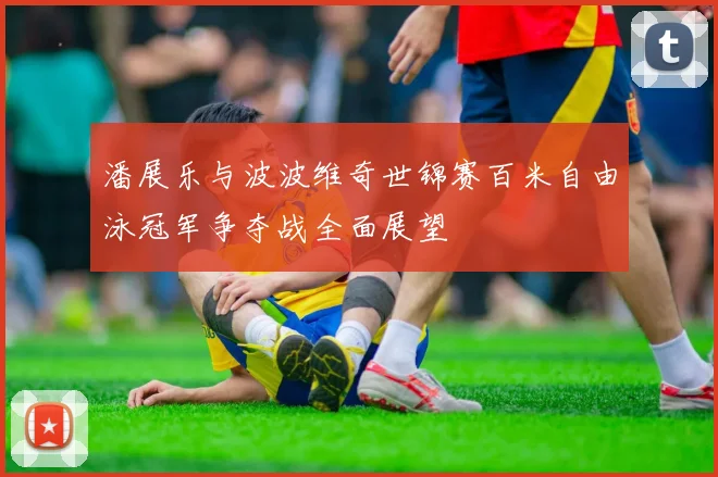 潘展乐与波波维奇世锦赛百米自由泳冠军争夺战全面展望