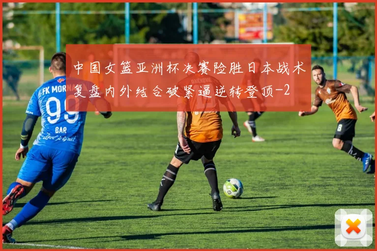 中国女篮亚洲杯决赛险胜日本战术复盘内外结合破紧逼逆转登顶
