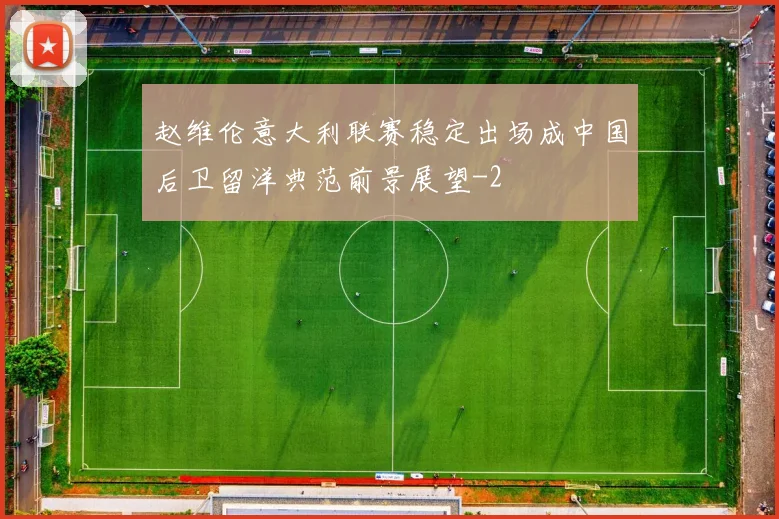 赵维伦意大利联赛稳定出场成中国后卫留洋典范前景展望
