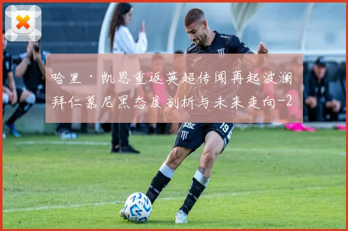 哈里·凯恩重返英超传闻再起波澜 拜仁慕尼黑态度剖析与未来走向